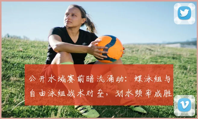 公开水域赛前暗流涌动：蝶泳组与自由泳组战术对垒，划水频率成胜负手