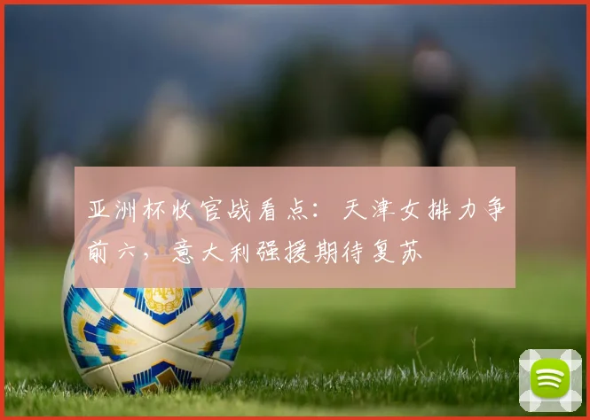 亚洲杯收官战看点：天津女排力争前六，意大利强援期待复苏