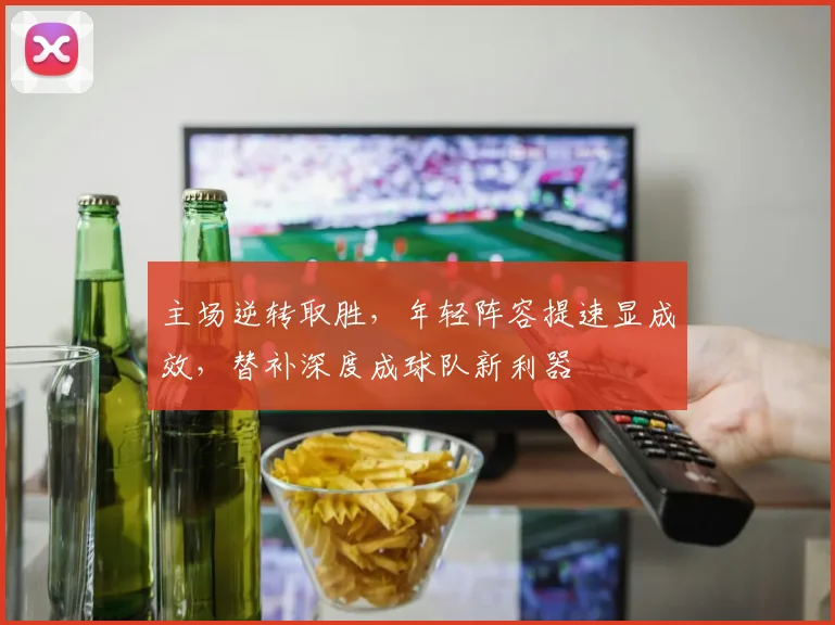 主场逆转取胜，年轻阵容提速显成效，替补深度成球队新利器