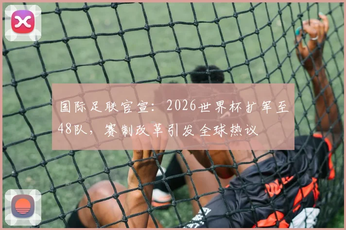 国际足联官宣：2026世界杯扩军至48队，赛制改革引发全球热议