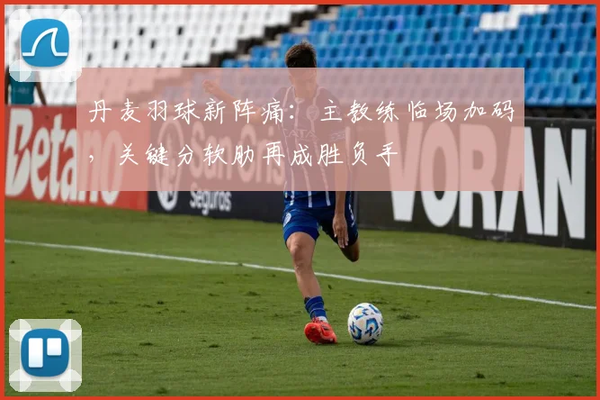 丹麦羽球新阵痛：主教练临场加码，关键分软肋再成胜负手