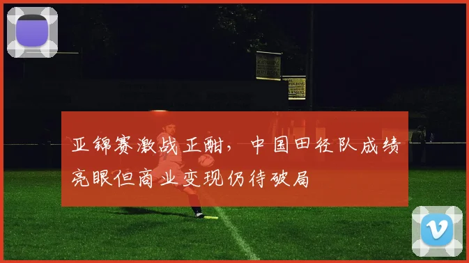 亚锦赛激战正酣，中国田径队成绩亮眼但商业变现仍待破局