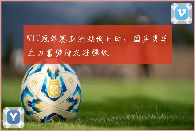 WTT冠军赛亚洲站倒计时，国乒男单主力蓄势待发迎强敌