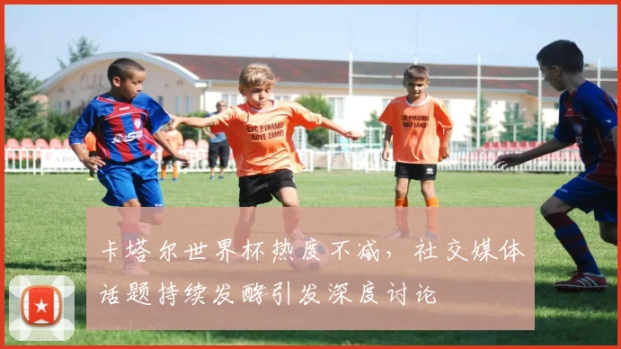 卡塔尔世界杯热度不减，社交媒体话题持续发酵引发深度讨论