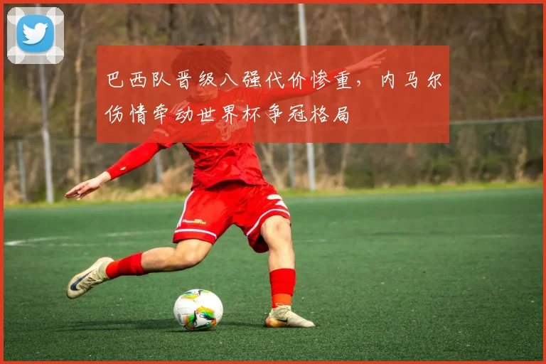 巴西队晋级八强代价惨重，内马尔伤情牵动世界杯争冠格局