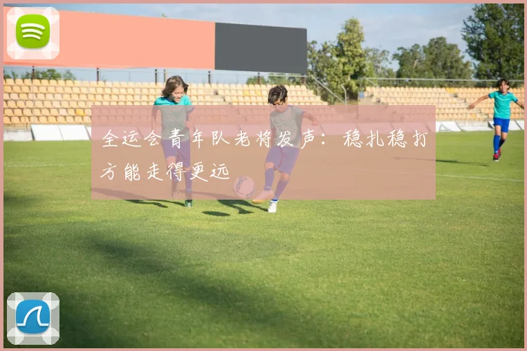 全运会青年队老将发声：稳扎稳打方能走得更远
