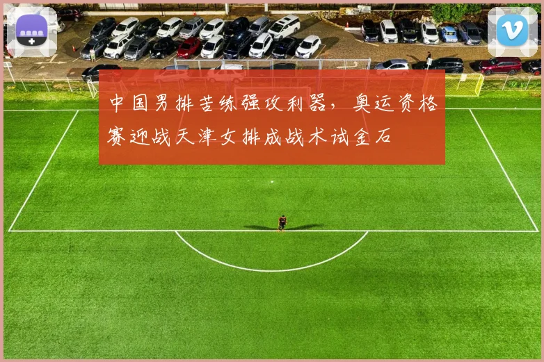 中国男排苦练强攻利器，奥运资格赛迎战天津女排成战术试金石