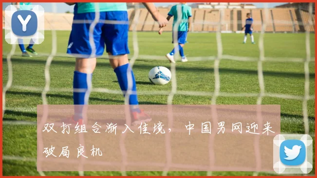 双打组合渐入佳境，中国男网迎来破局良机
