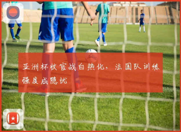 亚洲杯收官战白热化，法国队训练强度成隐忧