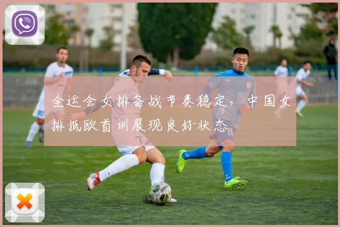 全运会女排备战节奏稳定，中国女排抵欧首训展现良好状态