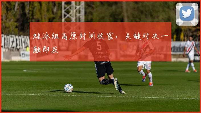 蛙泳组高原封训收官，关键对决一触即发