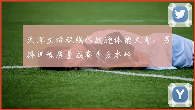 天津女排双线作战迎体能大考，男排训练质量成赛季分水岭