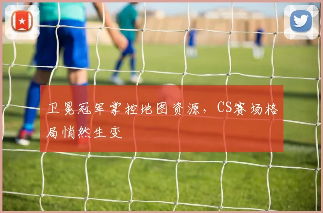 卫冕冠军掌控地图资源，CS赛场格局悄然生变