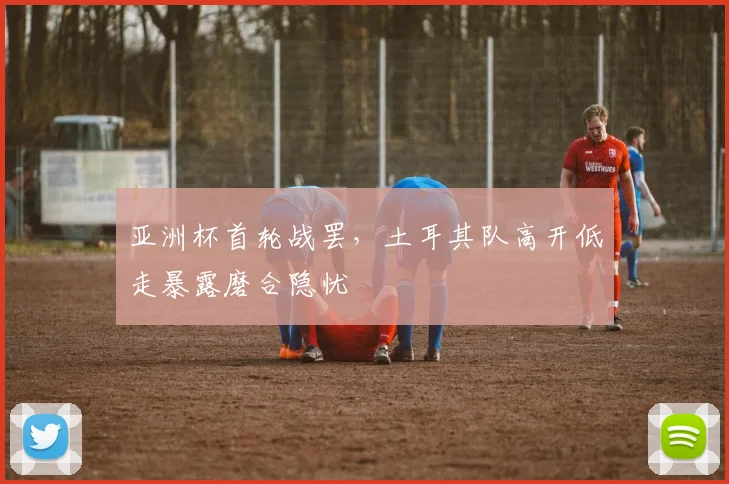 亚洲杯首轮战罢，土耳其队高开低走暴露磨合隐忧