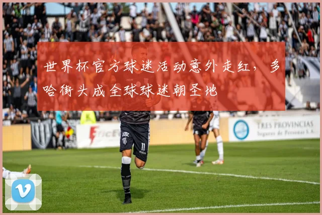 世界杯官方球迷活动意外走红，多哈街头成全球球迷朝圣地