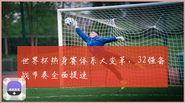 世界杯热身赛体系大变革，32强备战节奏全面提速