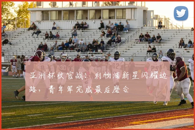 亚洲杯收官战：利物浦新星闪耀边路，青年军完成最后磨合