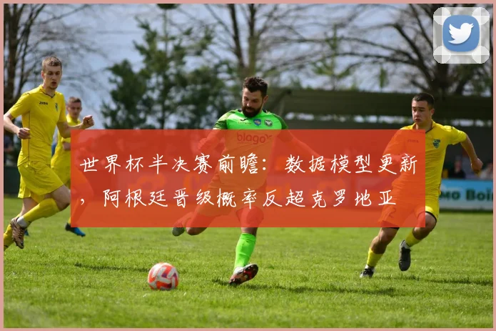 世界杯半决赛前瞻：数据模型更新，阿根廷晋级概率反超克罗地亚
