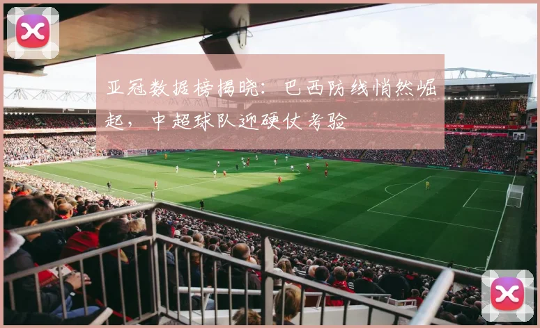 亚冠数据榜揭晓：巴西防线悄然崛起，中超球队迎硬仗考验