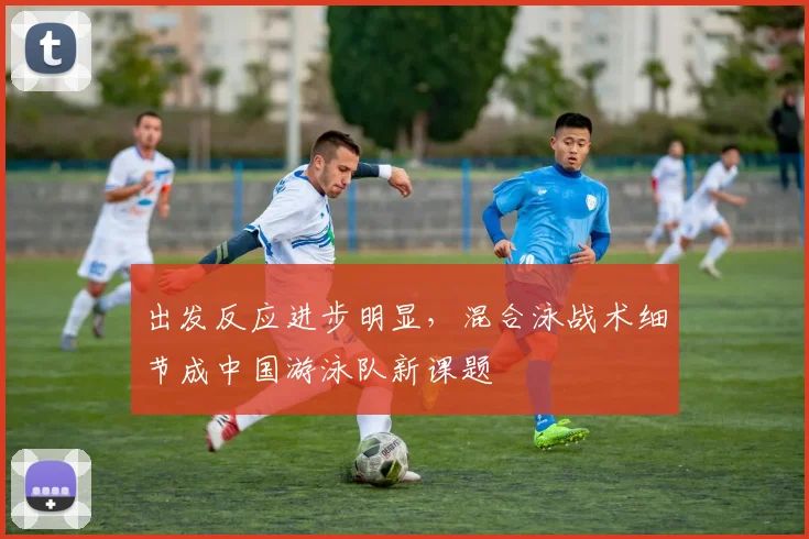 出发反应进步明显，混合泳战术细节成中国游泳队新课题