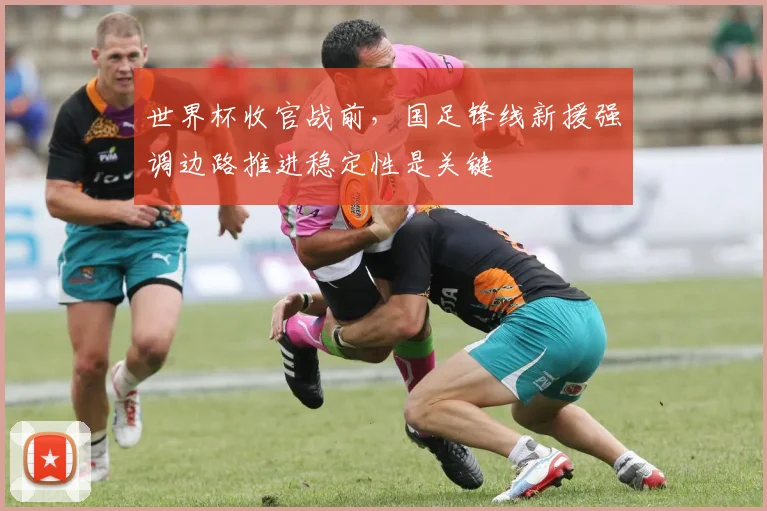 世界杯收官战前，国足锋线新援强调边路推进稳定性是关键