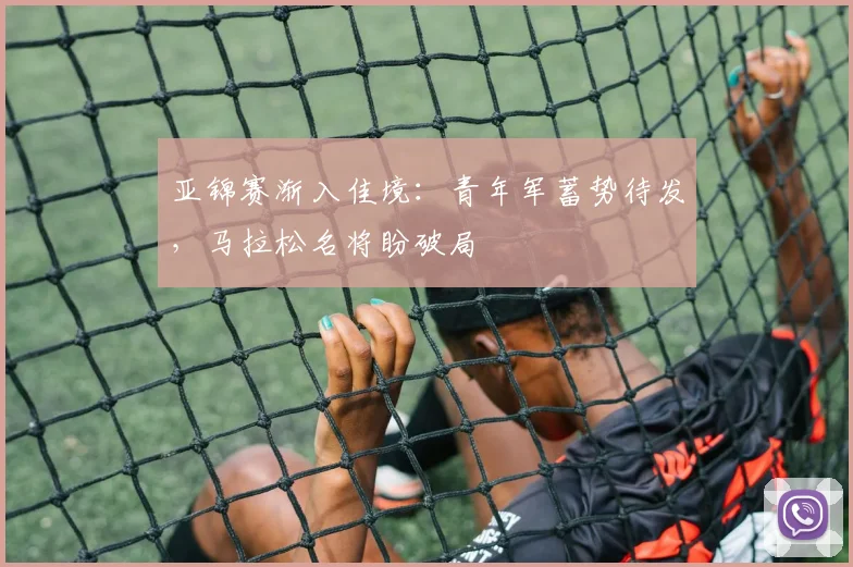 亚锦赛渐入佳境：青年军蓄势待发，马拉松名将盼破局