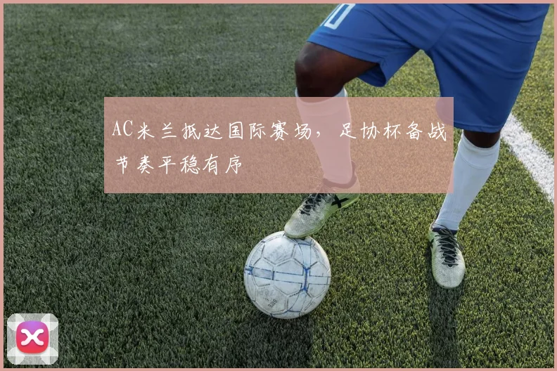 AC米兰抵达国际赛场，足协杯备战节奏平稳有序