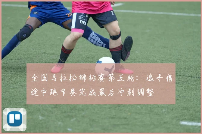 全国马拉松锦标赛第五轮：选手借途中跑节奏完成最后冲刺调整
