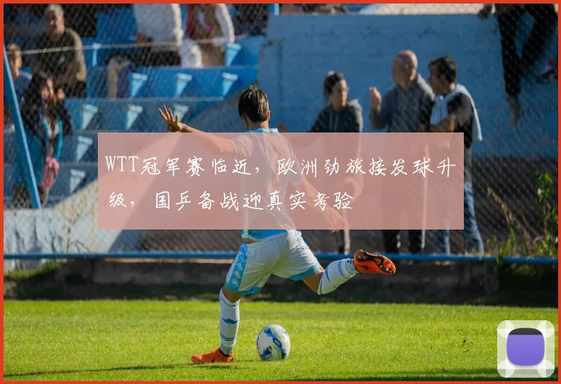 WTT冠军赛临近，欧洲劲旅接发球升级，国乒备战迎真实考验