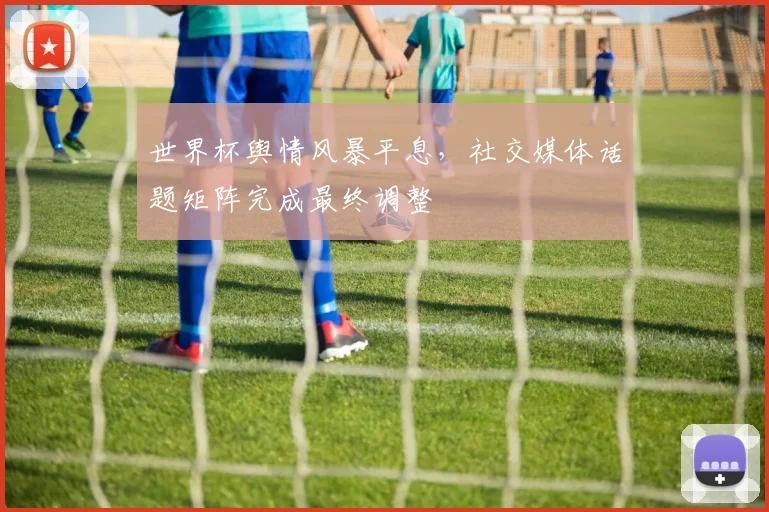 世界杯舆情风暴平息，社交媒体话题矩阵完成最终调整