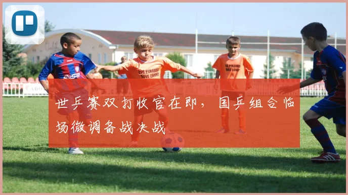 世乒赛双打收官在即，国乒组合临场微调备战决战
