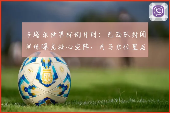 卡塔尔世界杯倒计时：巴西队封闭训练曝光核心变阵，内马尔位置后移成最大悬念
