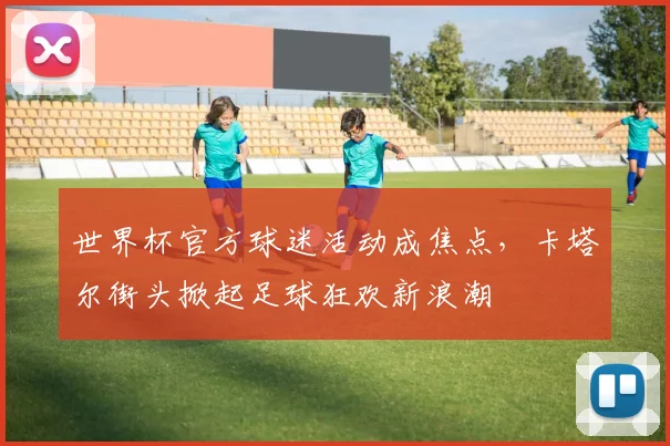 世界杯官方球迷活动成焦点，卡塔尔街头掀起足球狂欢新浪潮