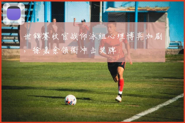 世锦赛收官战仰泳组心理博弈加剧，徐嘉余领衔冲击奖牌
