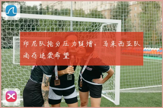 印尼队抢分压力陡增，马来西亚队尚存逆袭希望