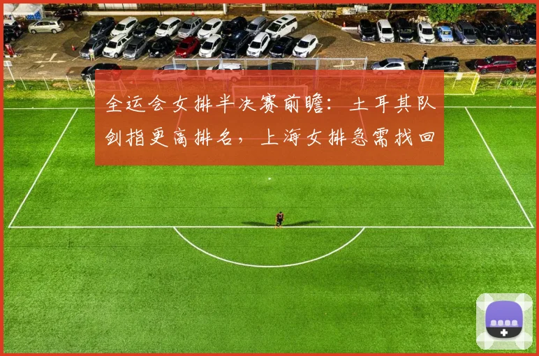 全运会女排半决赛前瞻：土耳其队剑指更高排名，上海女排急需找回状态