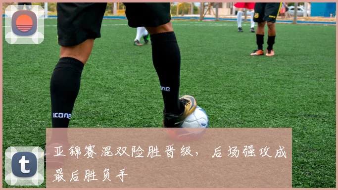 亚锦赛混双险胜晋级，后场强攻成最后胜负手