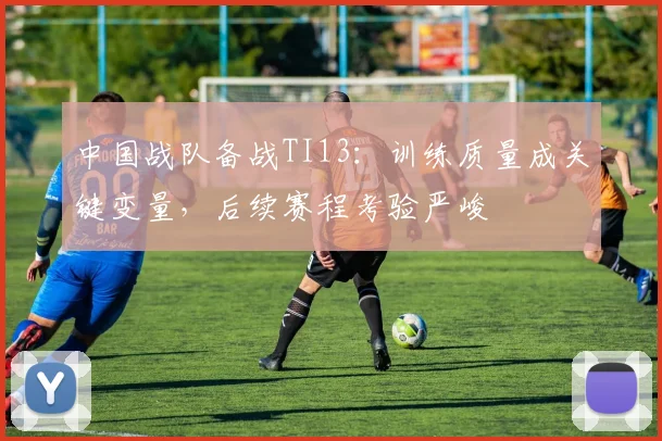 中国战队备战TI13：训练质量成关键变量，后续赛程考验严峻