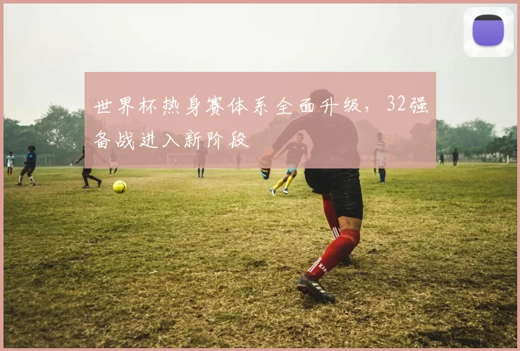 世界杯热身赛体系全面升级，32强备战进入新阶段