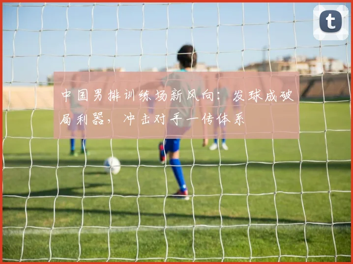 中国男排训练场新风向：发球成破局利器，冲击对手一传体系