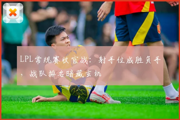 LPL常规赛收官战：射手位成胜负手，战队排名暗藏玄机