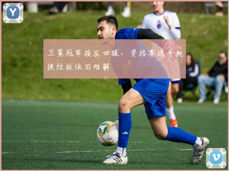 卫冕冠军接发回暖，资格赛选手轮换短板依旧难解