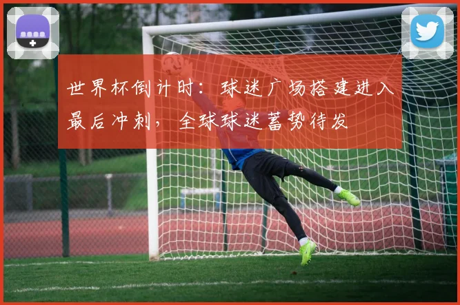 世界杯倒计时：球迷广场搭建进入最后冲刺，全球球迷蓄势待发