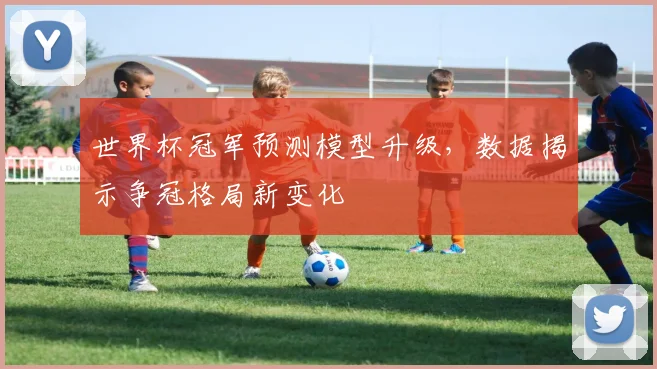 世界杯冠军预测模型升级，数据揭示争冠格局新变化