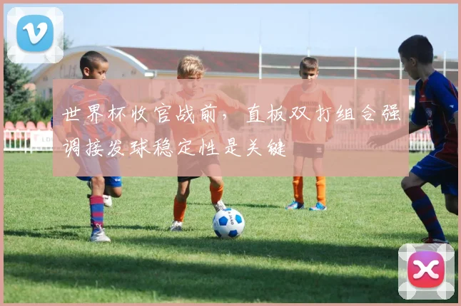 世界杯收官战前，直板双打组合强调接发球稳定性是关键