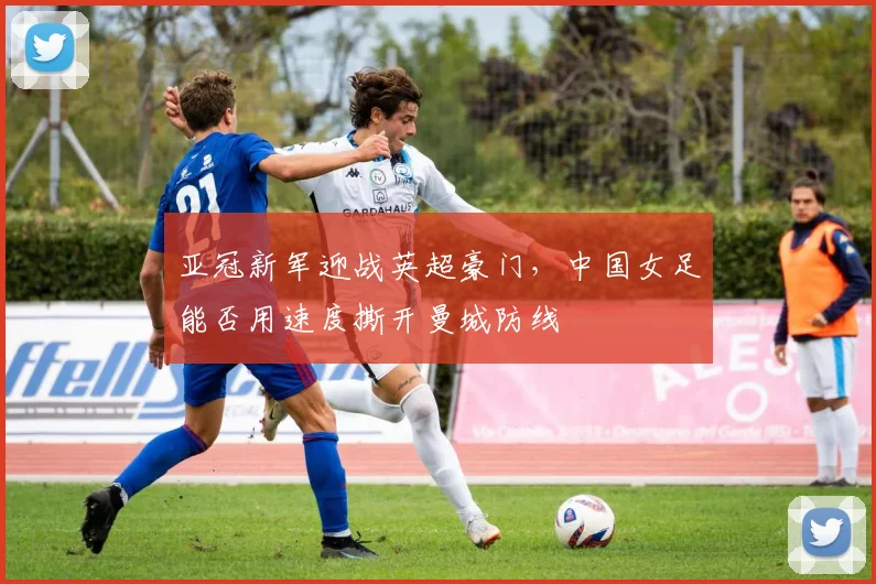 亚冠新军迎战英超豪门，中国女足能否用速度撕开曼城防线