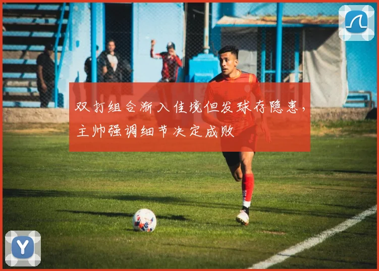 双打组合渐入佳境但发球存隐患，主帅强调细节决定成败