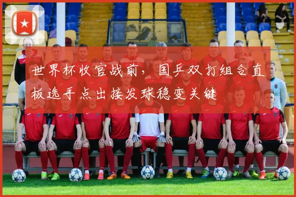 世界杯收官战前，国乒双打组合直板选手点出接发球稳变关键